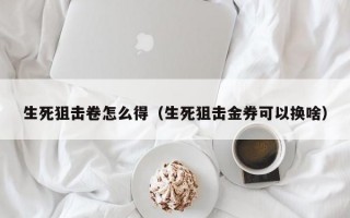 生死狙击卷怎么得（生死狙击金券可以换啥）