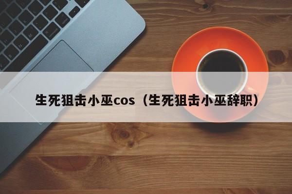 生死狙击小巫cos（生死狙击小巫辞职）-第1张图片-澳门十大娱乐网站平台 - 所有澳门娱乐官方网址