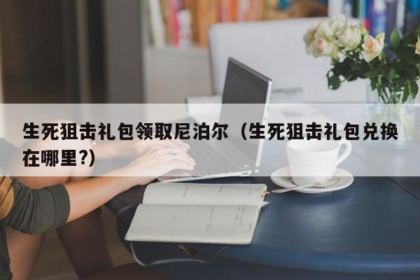 生死狙击礼包领取尼泊尔（生死狙击礼包兑换在哪里?）-第1张图片-澳门十大娱乐网站平台 - 所有澳门娱乐官方网址