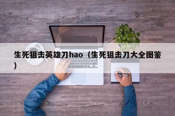 生死狙击英雄刀hao（生死狙击刀大全图鉴）-第1张图片-澳门十大娱乐网站平台 - 所有澳门娱乐官方网址