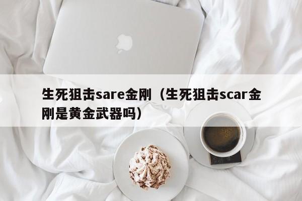 生死狙击sare金刚（生死狙击scar金刚是黄金武器吗）-第1张图片-澳门十大娱乐网站平台 - 所有澳门娱乐官方网址